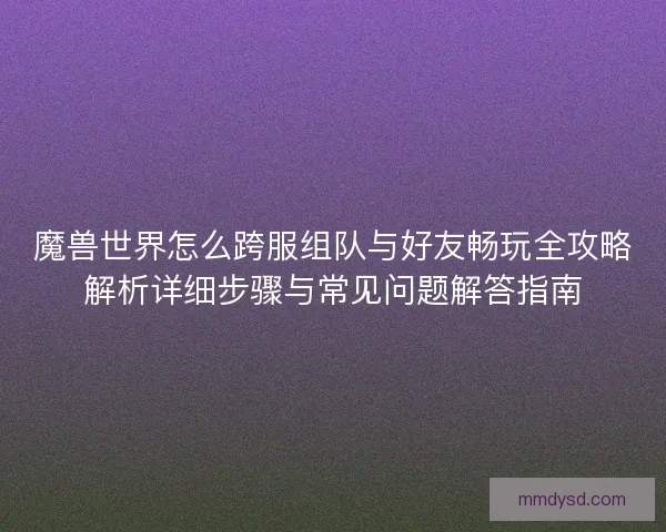 魔兽世界怎么跨服组队与好友畅玩全攻略解析详细步骤与常见问题解答指南