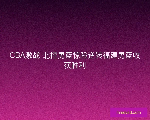 CBA激战 北控男篮惊险逆转福建男篮收获胜利