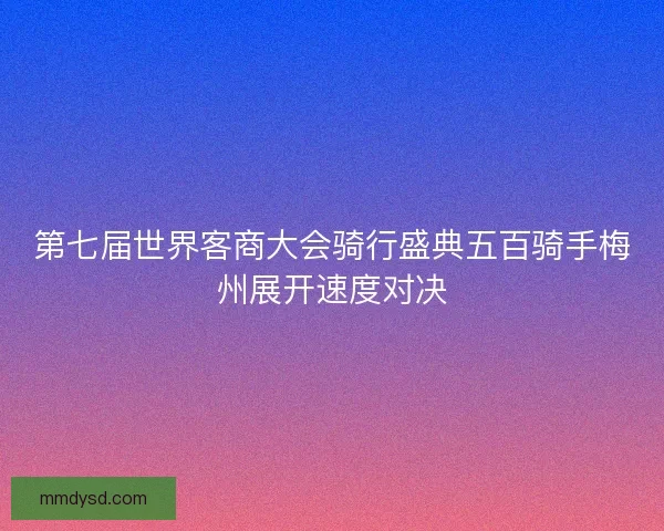 第七届世界客商大会骑行盛典五百骑手梅州展开速度对决