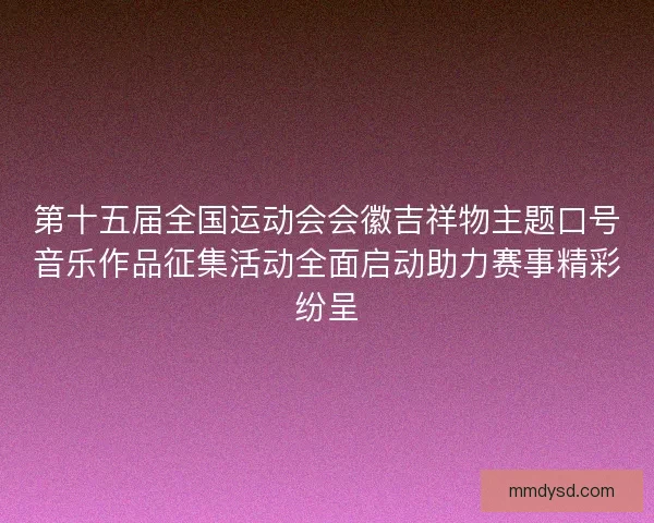 第十五届全国运动会会徽吉祥物主题口号音乐作品征集活动全面启动助力赛事精彩纷呈