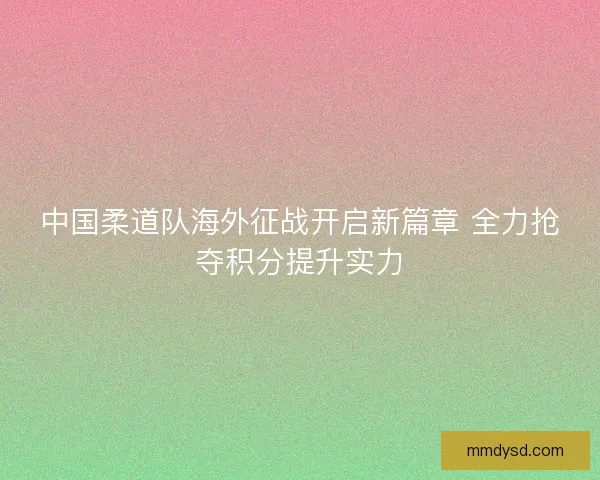 中国柔道队海外征战开启新篇章 全力抢夺积分提升实力
