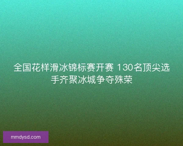 全国花样滑冰锦标赛开赛 130名顶尖选手齐聚冰城争夺殊荣
