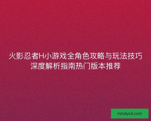 火影忍者H小游戏全角色攻略与玩法技巧深度解析指南热门版本推荐