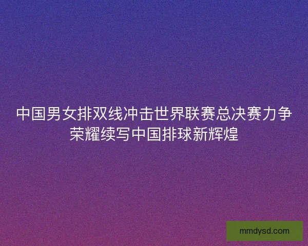 中国男女排双线冲击世界联赛总决赛力争荣耀续写中国排球新辉煌