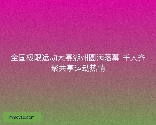 全国极限运动大赛湖州圆满落幕 千人齐聚共享运动热情