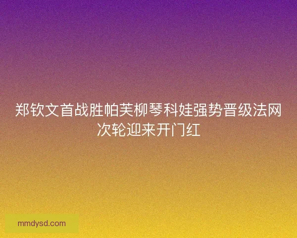 郑钦文首战胜帕芙柳琴科娃强势晋级法网次轮迎来开门红