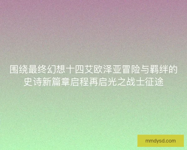 围绕最终幻想十四艾欧泽亚冒险与羁绊的史诗新篇章启程再启光之战士征途