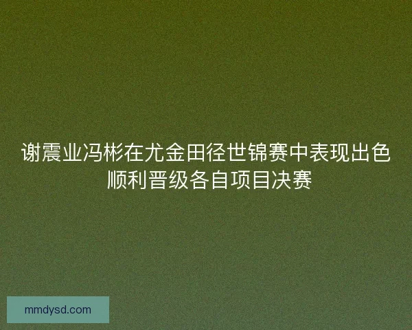谢震业冯彬在尤金田径世锦赛中表现出色 顺利晋级各自项目决赛
